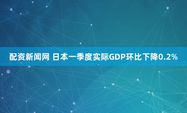 配资新闻网 日本一季度实际GDP环比下降0.2%