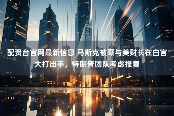 配资台官网最新信息 马斯克被曝与美财长在白宫大打出手，特朗普团队考虑报复