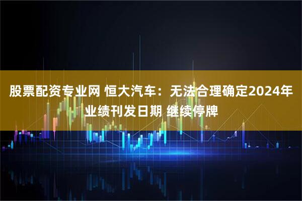 股票配资专业网 恒大汽车：无法合理确定2024年业绩刊发日期 继续停牌