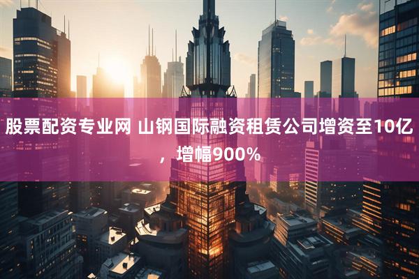 股票配资专业网 山钢国际融资租赁公司增资至10亿，增幅900%