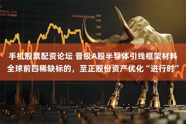 手机股票配资论坛 晋级A股半导体引线框架材料全球前四稀缺标的，至正股份资产优化“进行时”