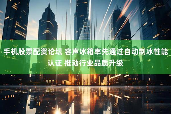 手机股票配资论坛 容声冰箱率先通过自动制冰性能认证 推动行业品质升级