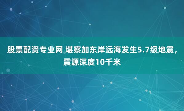 股票配资专业网 堪察加东岸远海发生5.7级地震，震源深度10千米