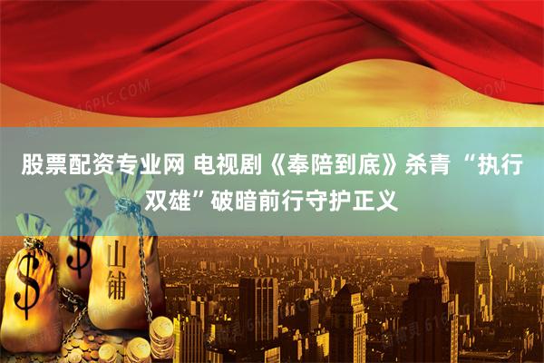 股票配资专业网 电视剧《奉陪到底》杀青 “执行双雄”破暗前行守护正义