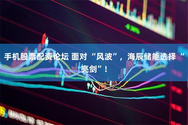 手机股票配资论坛 面对 “风波”，海辰储能选择 “亮剑”！