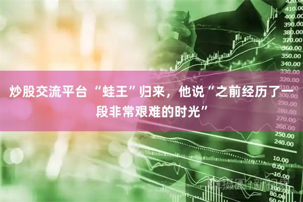 炒股交流平台 “蛙王”归来，他说“之前经历了一段非常艰难的时光”