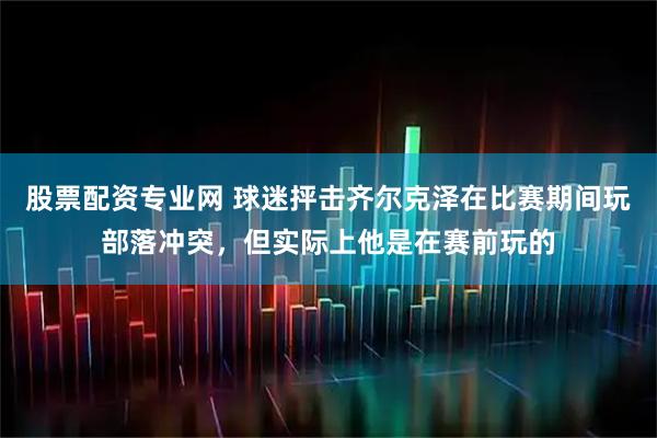 股票配资专业网 球迷抨击齐尔克泽在比赛期间玩部落冲突，但实际上他是在赛前玩的