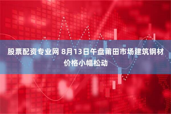 股票配资专业网 8月13日午盘莆田市场建筑钢材价格小幅松动