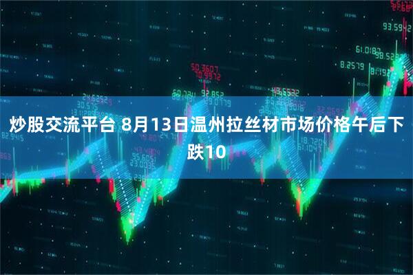 炒股交流平台 8月13日温州拉丝材市场价格午后下跌10