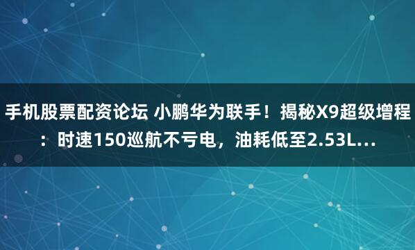手机股票配资论坛 小鹏华为联手!揭秘X9超级增程:时速150巡航不亏电,油耗低至2.53L…