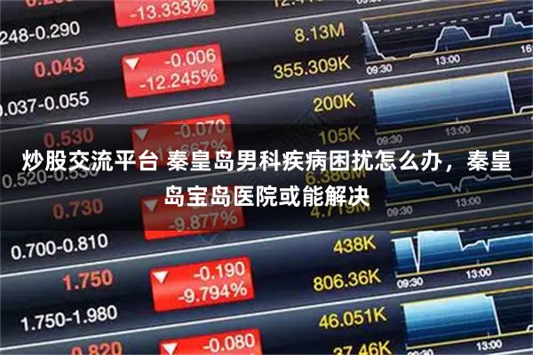 炒股交流平台 秦皇岛男科疾病困扰怎么办,秦皇岛宝岛医院或能解决