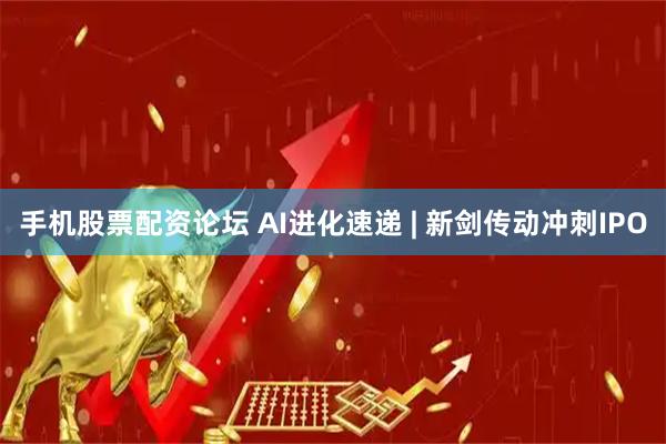 手机股票配资论坛 AI进化速递 | 新剑传动冲刺IPO
