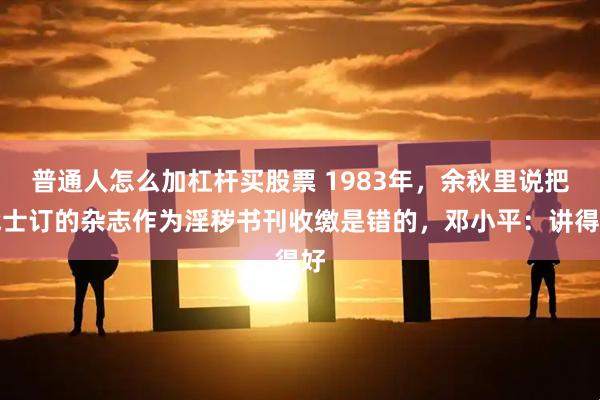 普通人怎么加杠杆买股票 1983年,余秋里说把战士订的杂志作为淫秽书刊收缴是错的,邓小平:讲得好