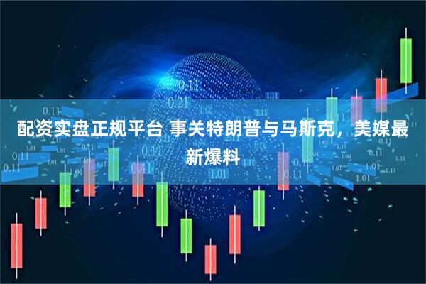 配资实盘正规平台 事关特朗普与马斯克，美媒最新爆料