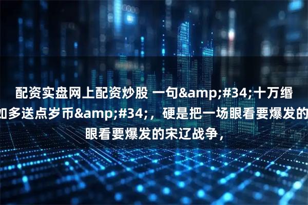 配资实盘网上配资炒股 一句"十万缗嫁妆，不如多送点岁币"，硬是把一场眼看要爆发的宋辽战争，