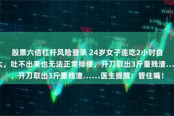 股票六倍杠杆风险登录 24岁女子连吃2小时自助被送急诊，胃被撑大，吐不出来也无法正常排便，开刀取出3斤重残渣……医生提醒：管住嘴！